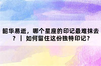 韶华易逝，哪个星座的印记最难抹去？｜ 如何留住这份独特印记？